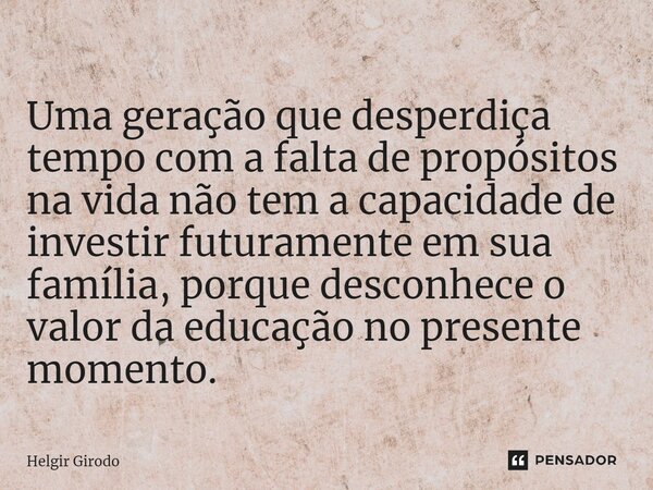 ⁠Uma geração que desperdiça tempo com a falta de propósitos na vida não tem a capacidade de investir futuramente em sua família, porque desconhece o valor da ed... Frase de Helgir Girodo.