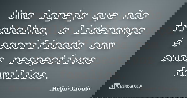 Uma igreja que não trabalha, a liderança é sacrificada com suas respectivas famílias.... Frase de Helgir Girodo.