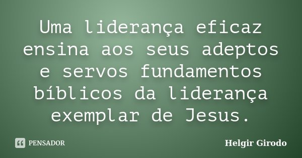Uma liderança eficaz ensina aos seus adeptos e servos fundamentos bíblicos da liderança exemplar de Jesus.... Frase de Helgir Girodo.