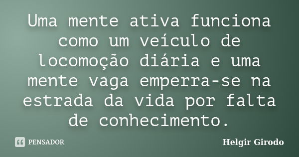 Uma mente ativa funciona como um veículo de locomoção diária e uma mente vaga emperra-se na estrada da vida por falta de conhecimento.... Frase de Helgir Girodo.