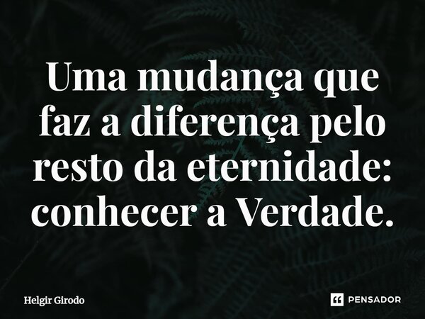 ⁠Uma mudança que faz a diferença pelo resto da eternidade: conhecer a Verdade.... Frase de Helgir Girodo.