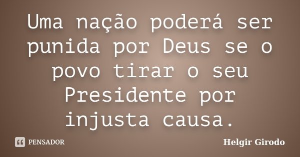 Uma nação poderá ser punida por Deus se o povo tirar o seu Presidente por injusta causa.... Frase de Helgir Girodo.