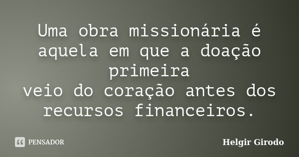 Uma obra missionária é aquela em que a doação primeira veio do coração antes dos recursos financeiros.... Frase de Helgir Girodo.