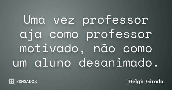 Uma vez professor aja como professor motivado, não como um aluno desanimado.... Frase de Helgir Girodo.