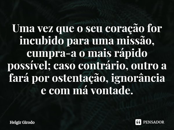 ⁠Uma vez que o seu coração for incubido para uma missão, cumpra-a o mais rápido possível; caso contrário, outro a fará por ostentação, ignorância e com má vonta... Frase de Helgir Girodo.