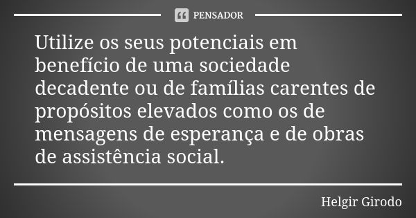 Utilize os seus potenciais em benefício de uma sociedade decadente ou de famílias carentes de propósitos elevados como os de mensagens de esperança e de obras d... Frase de Helgir Girodo.