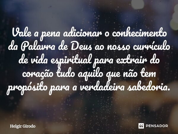 ⁠Vale a pena adicionar o conhecimento da Palavra de Deus ao nosso currículo de vida espiritual para extrair do coração tudo aquilo que não tem propósito para a ... Frase de Helgir Girodo.