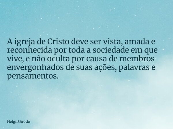A igreja de Cristo deve ser vista, amada e reconhecida por toda a sociedade em que vive, e não oculta por causa de membros envergonhados de suas ações, palavras... Frase de HelgirGirodo.