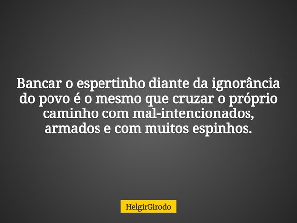 Bancar o espertinho diante da ignorância do povo é o mesmo que cruzar o próprio caminho com mal-intencionados, armados e com muitos espinhos.... Frase de HelgirGirodo.