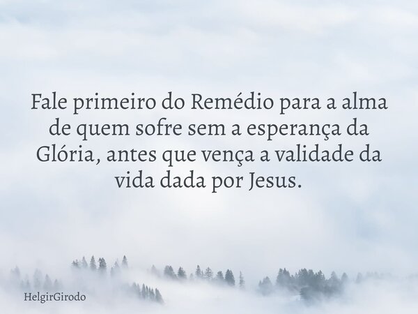 Fale primeiro do Remédio para a alma de quem sofre sem a esperança da Glória, antes que vença a validade da vida dada por Jesus.... Frase de HelgirGirodo.