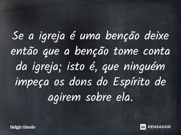 Se a igreja é uma benção deixe então que a benção tome conta da igreja; isto é, que ninguém impeça os dons do Espírito de agirem sobre ela.... Frase de Helgir Girodo.