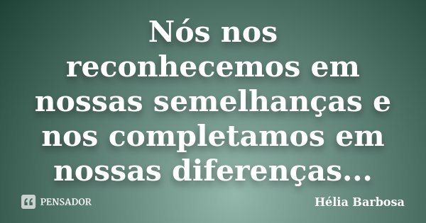Nós nos reconhecemos em nossas semelhanças e nos completamos em nossas diferenças...... Frase de Hélia Barbosa.