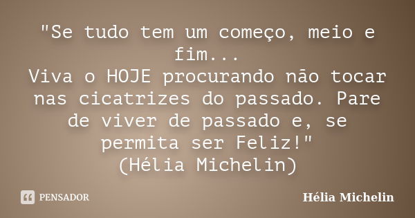 "Se tudo tem um começo, meio e fim... Viva o HOJE procurando não tocar nas cicatrizes do passado. Pare de viver de passado e, se permita ser Feliz!" (... Frase de Hélia Michelin.