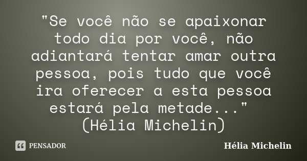 "Se você não se apaixonar todo dia por você, não adiantará tentar amar outra pessoa, pois tudo que você ira oferecer a esta pessoa estará pela metade...&qu... Frase de Hélia Michelin.