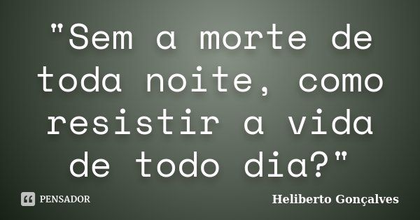 "Sem a morte de toda noite, como resistir a vida de todo dia?"... Frase de Heliberto Gonçalves.
