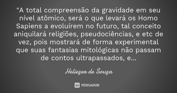 "A total compreensão da gravidade em seu nível atômico, será o que levará os Homo Sapiens a evoluírem no futuro, tal conceito aniquilará religiões, pseudoc... Frase de Heliezer de Souza.