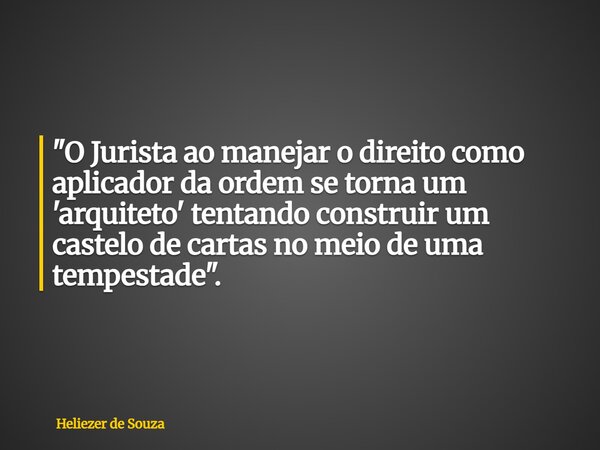 "O Jurista ao manejar o direito como aplicador da ordem se torna um 'arquiteto' tentando construir um castelo de cartas no meio de uma tempestade".... Frase de Heliezer de Souza.