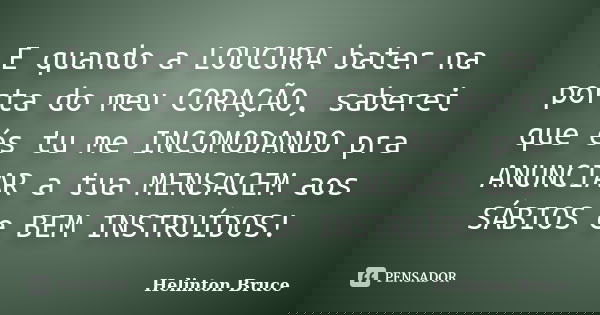 E quando a LOUCURA bater na porta do meu CORAÇÃO, saberei que és tu me INCOMODANDO pra ANUNCIAR a tua MENSAGEM aos SÁBIOS e BEM INSTRUÍDOS!... Frase de Helinton Bruce.