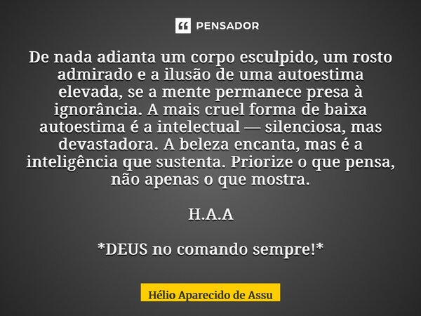 De nada adianta um corpo esculpido, um rosto admirado e a ilusão de uma autoestima elevada, se a mente permanece presa à ignorância. A mais cruel forma de baix... Frase de Hélio Aparecido de Assunção.