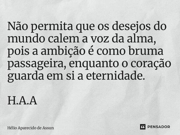 ⁠Não permita que os desejos do mundo calem a voz da alma, pois a ambição é como bruma passageira, enquanto o coração guarda em si a eternidade. H.A.A... Frase de Hélio Aparecido de Assunção.