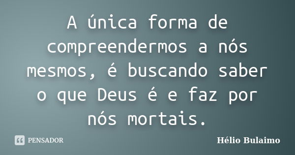 A única forma de compreendermos a nós mesmos, é buscando saber o que Deus é e faz por nós mortais.... Frase de Helio Bulaimo.