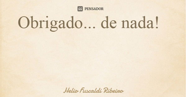 Obrigado... de nada!... Frase de Helio Fuscaldi Ribeiro.