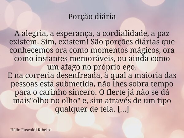 Porção diária A alegria, a esperança, a cordialidade, a paz existem. Sim, existem! São porções diárias que conhecemos ora como momentos mágicos, ora como instan... Frase de Hélio Fuscaldi Ribeiro.