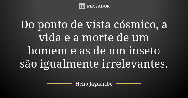 Do ponto de vista cósmico, a vida e a morte de um homem e as de um inseto são igualmente irrelevantes.... Frase de Hélio Jaguaribe.