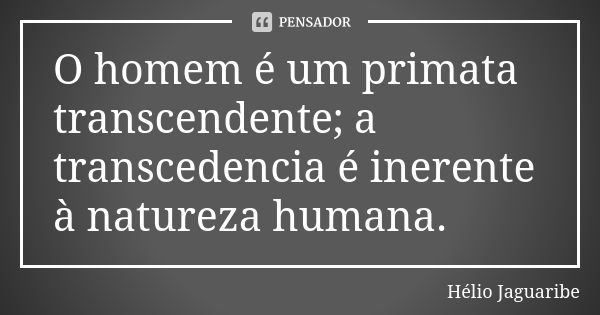 O homem é um primata transcendente; a transcedencia é inerente à natureza humana.... Frase de Hélio Jaguaribe.