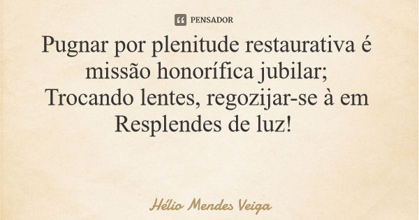 Pugnar por plenitude restaurativa é missão honorífica jubilar; Trocando lentes, regozijar-se à em Resplendes de luz!... Frase de Hélio Mendes Veiga.