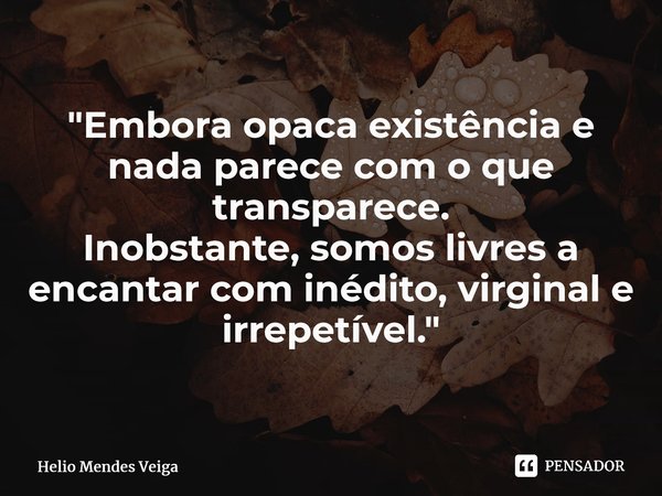 ⁠"Embora opaca existência e nada parece com o que transparece. Inobstante, somos livres a encantar com inédito, virginal e irrepetível."... Frase de Hélio Mendes Veiga.