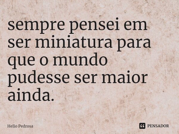 ⁠sempre pensei em ser miniatura para que o mundo pudesse ser maior ainda.... Frase de Helio Pedrosa.