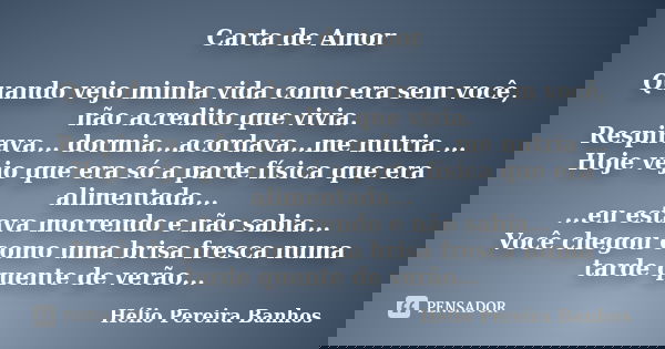 Carta de Amor Quando vejo minha vida como era sem você, não acredito que vivia. Respirava... dormia...acordava...me nutria ... Hoje vejo que era só a parte físi... Frase de Hélio Pereira Banhos.