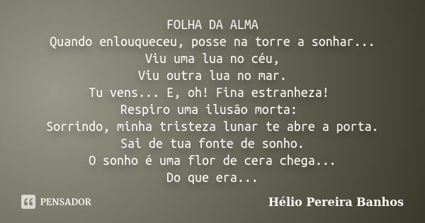 FOLHA DA ALMA Quando enlouqueceu, posse na torre a sonhar... Viu uma lua no céu, Viu outra lua no mar. Tu vens... E, oh! Fina estranheza! Respiro uma ilusão mor... Frase de Hélio Pereira Banhos.