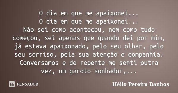 O dia em que me apaixonei... O dia em que me apaixonei... Não sei como aconteceu, nem como tudo começou, sei apenas que quando dei por mim, já estava apaixonado... Frase de Hélio Pereira Banhos.