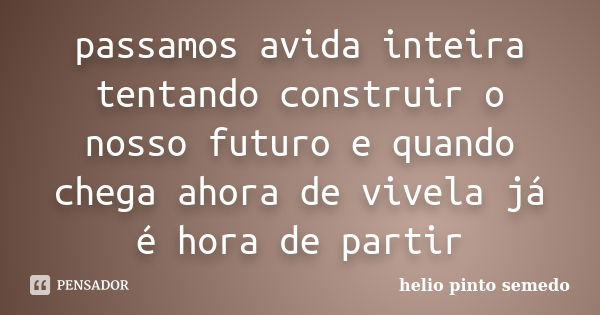 passamos avida inteira tentando construir o nosso futuro e quando chega ahora de vivela já é hora de partir... Frase de helio pinto semedo.