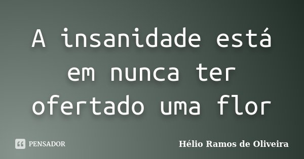 A insanidade está em nunca ter ofertado uma flor... Frase de Hélio Ramos de Oliveira.