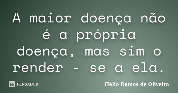 A maior doença não é a própria doença, mas sim o render - se a ela.... Frase de Hélio Ramos de Oliveira.