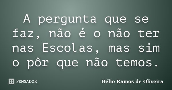 A pergunta que se faz, não é o não ter nas Escolas, mas sim o pôr que não temos.... Frase de Hélio Ramos de Oliveira.