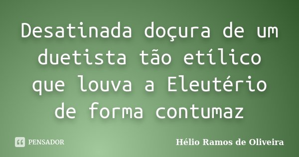 Desatinada doçura de um duetista tão etílico que louva a Eleutério de forma contumaz... Frase de Hélio Ramos de Oliveira.