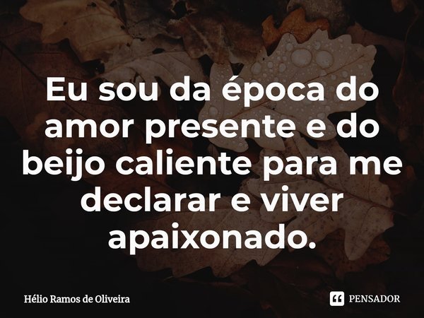 ⁠Eu sou da época do amor presente e do beijo caliente para me declarar e viver apaixonado.... Frase de Hélio Ramos de Oliveira.