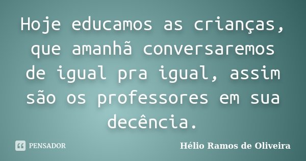 Hoje educamos as crianças, que amanhã conversaremos de igual pra igual, assim são os professores em sua decência.... Frase de Hélio Ramos de Oliveira.