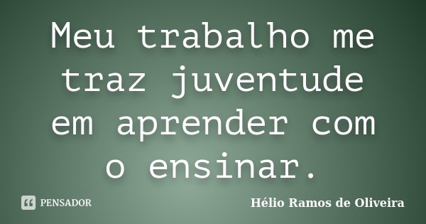 Meu trabalho me traz juventude em aprender com o ensinar.... Frase de Hélio Ramos de Oliveira.