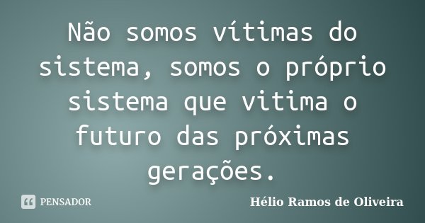 Não somos vítimas do sistema, somos o próprio sistema que vitima o futuro das próximas gerações.... Frase de Hélio Ramos de Oliveira.