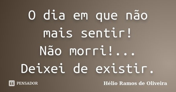 O dia em que não mais sentir! Não morri!... Deixei de existir.... Frase de Hélio Ramos de Oliveira.