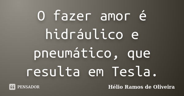 O fazer amor é hidráulico e pneumático, que resulta em Tesla.... Frase de Hélio Ramos de Oliveira.