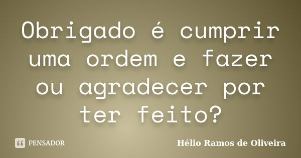 Obrigado é cumprir uma ordem e fazer ou agradecer por ter feito?... Frase de Hélio Ramos de Oliveira.