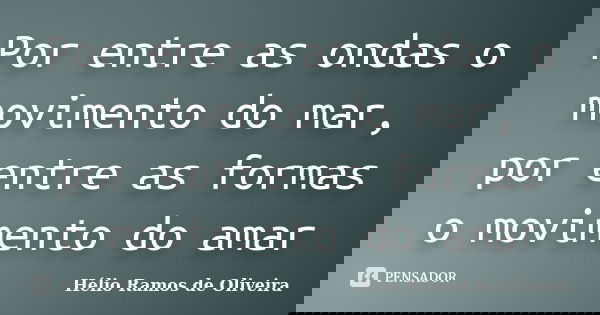 Por entre as ondas o movimento do mar, por entre as formas o movimento do amar... Frase de Hélio Ramos de Oliveira.