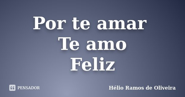Por te amar Te amo Feliz... Frase de Hélio Ramos de Oliveira.