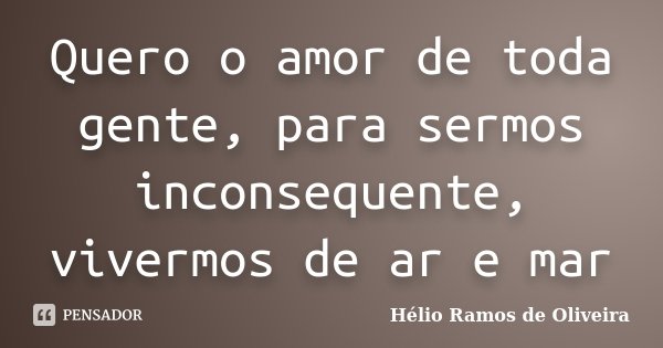 Quero o amor de toda gente, para sermos inconsequente, vivermos de ar e mar... Frase de Hélio Ramos de Oliveira.
